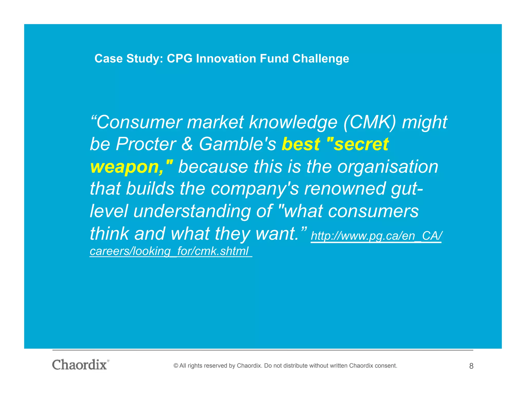 © All rights reserved by Chaordix. Do not distribute without written Chaordix consent. 8
“Consumer market knowledge (CMK) might
be Procter & Gamble's best "secret
weapon," because this is the organisation
that builds the company's renowned gut-
level understanding of "what consumers
think and what they want.” http://www.pg.ca/en_CA/
careers/looking_for/cmk.shtml
Case Study: CPG Innovation Fund Challenge
 