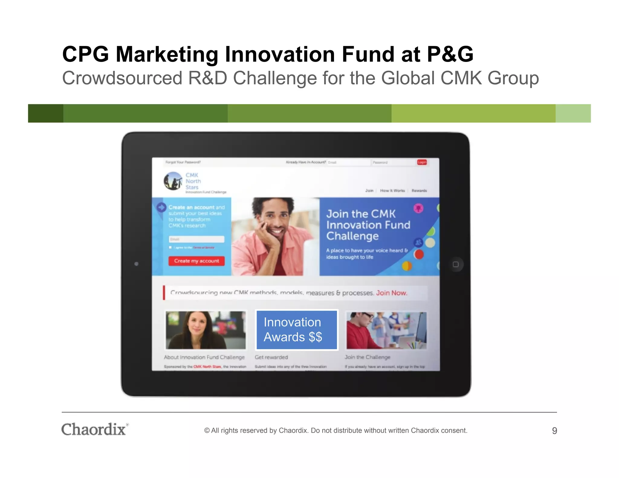 9© All rights reserved by Chaordix. Do not distribute without written Chaordix consent. 9
CPG Marketing Innovation Fund at P&G
Crowdsourced R&D Challenge for the Global CMK Group
Innovation
Awards $$
 