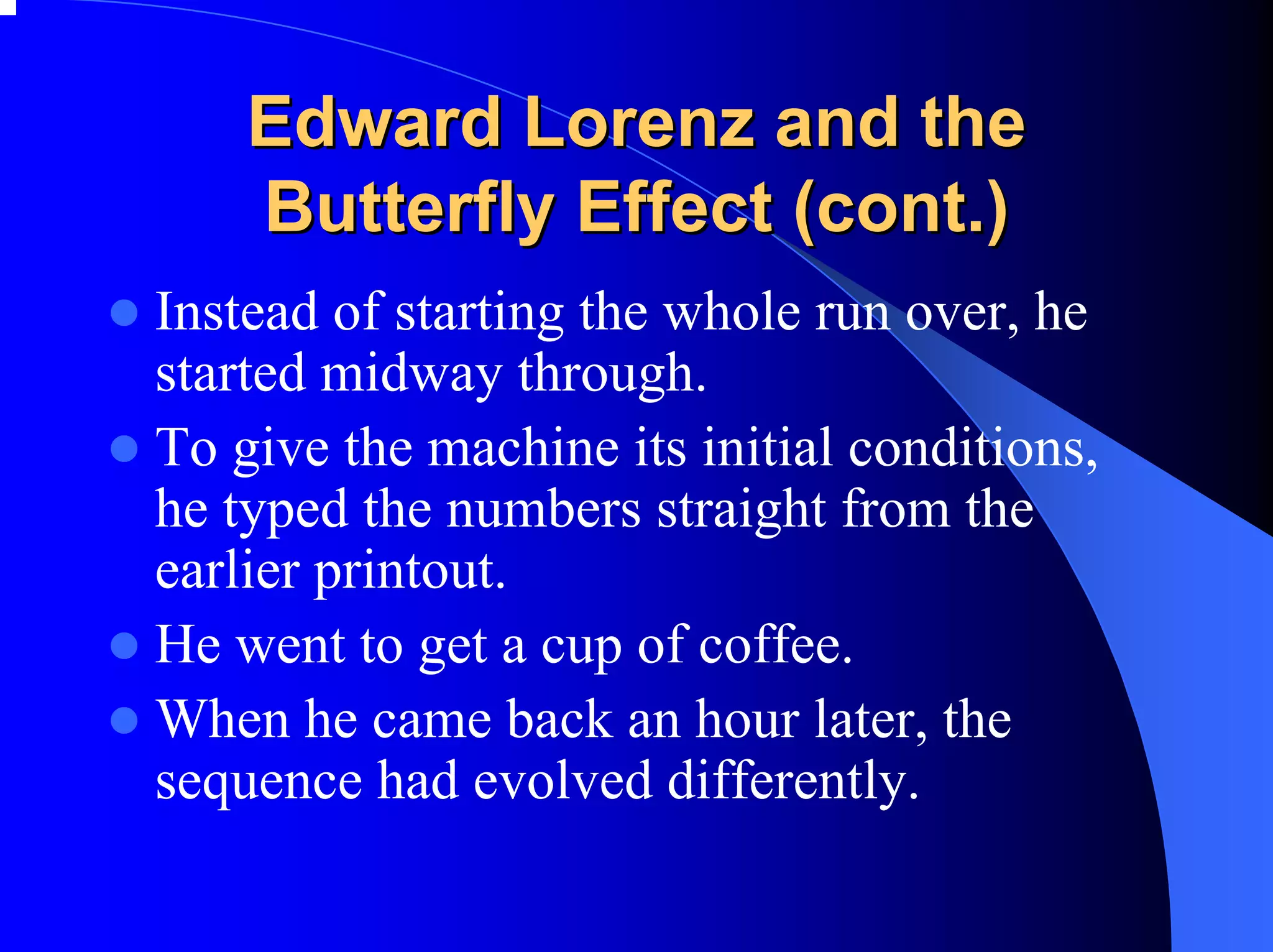 Edward Lorenz and the
    Butterfly Effect (cont.)
Instead of starting the whole run over, he
started midway through.
To give the machine its initial conditions,
he typed the numbers straight from the
earlier printout.
He went to get a cup of coffee.
When he came back an hour later, the
sequence had evolved differently.
 