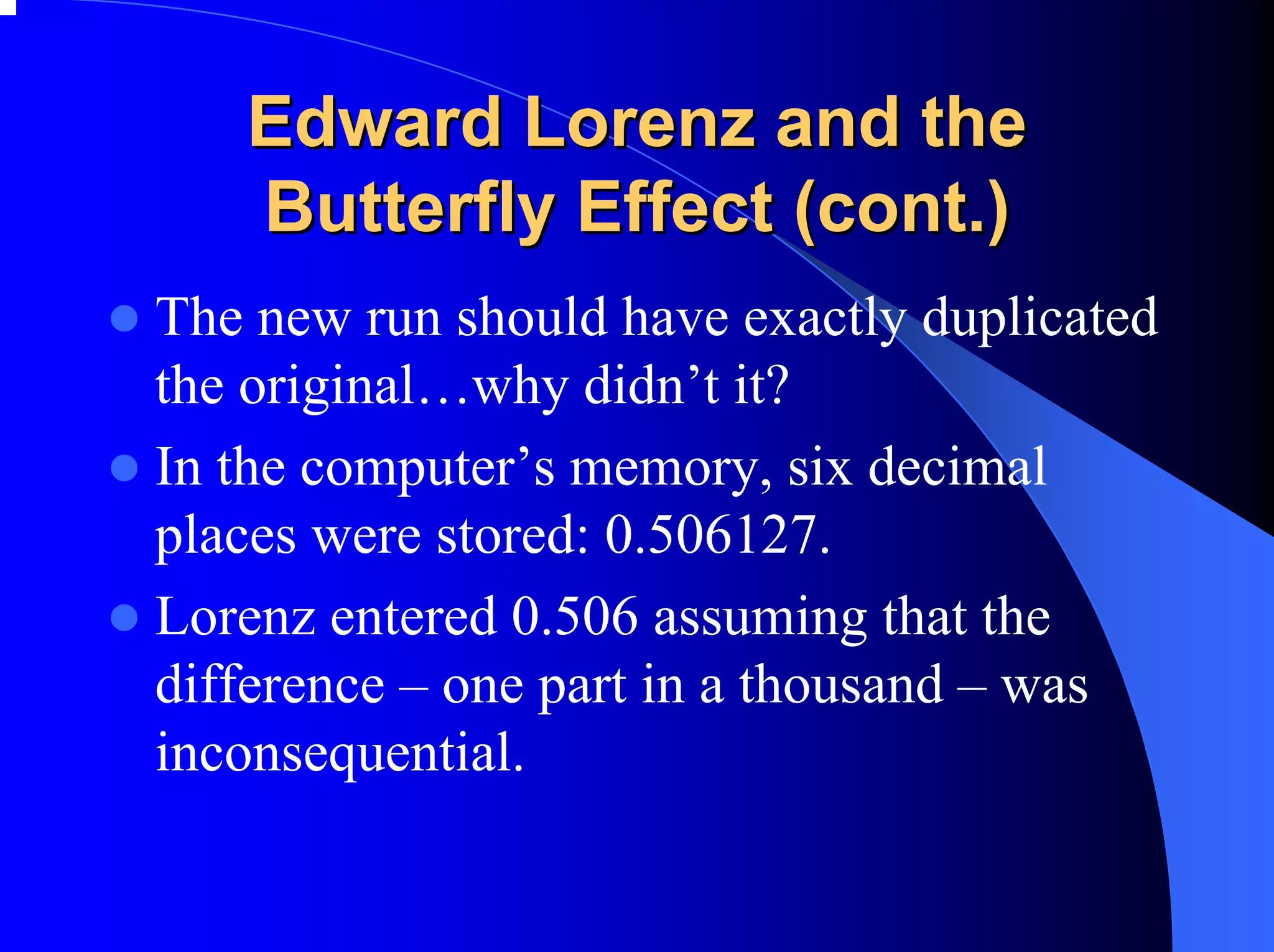 Edward Lorenz and the
   Butterfly Effect (cont.)
The new run should have exactly duplicated
the original…why didn’t it?
In the computer’s memory, six decimal
places were stored: 0.506127.
Lorenz entered 0.506 assuming that the
difference – one part in a thousand – was
inconsequential.
 