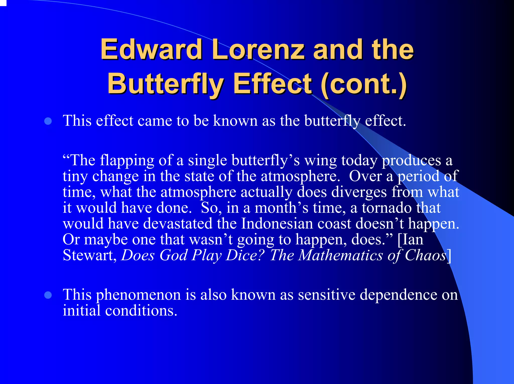 Edward Lorenz and the
     Butterfly Effect (cont.)
This effect came to be known as the butterfly effect.

“The flapping of a single butterfly’s wing today produces a
tiny change in the state of the atmosphere. Over a period of
time, what the atmosphere actually does diverges from what
it would have done. So, in a month’s time, a tornado that
would have devastated the Indonesian coast doesn’t happen.
Or maybe one that wasn’t going to happen, does.” [Ian
Stewart, Does God Play Dice? The Mathematics of Chaos]

This phenomenon is also known as sensitive dependence on
initial conditions.
 