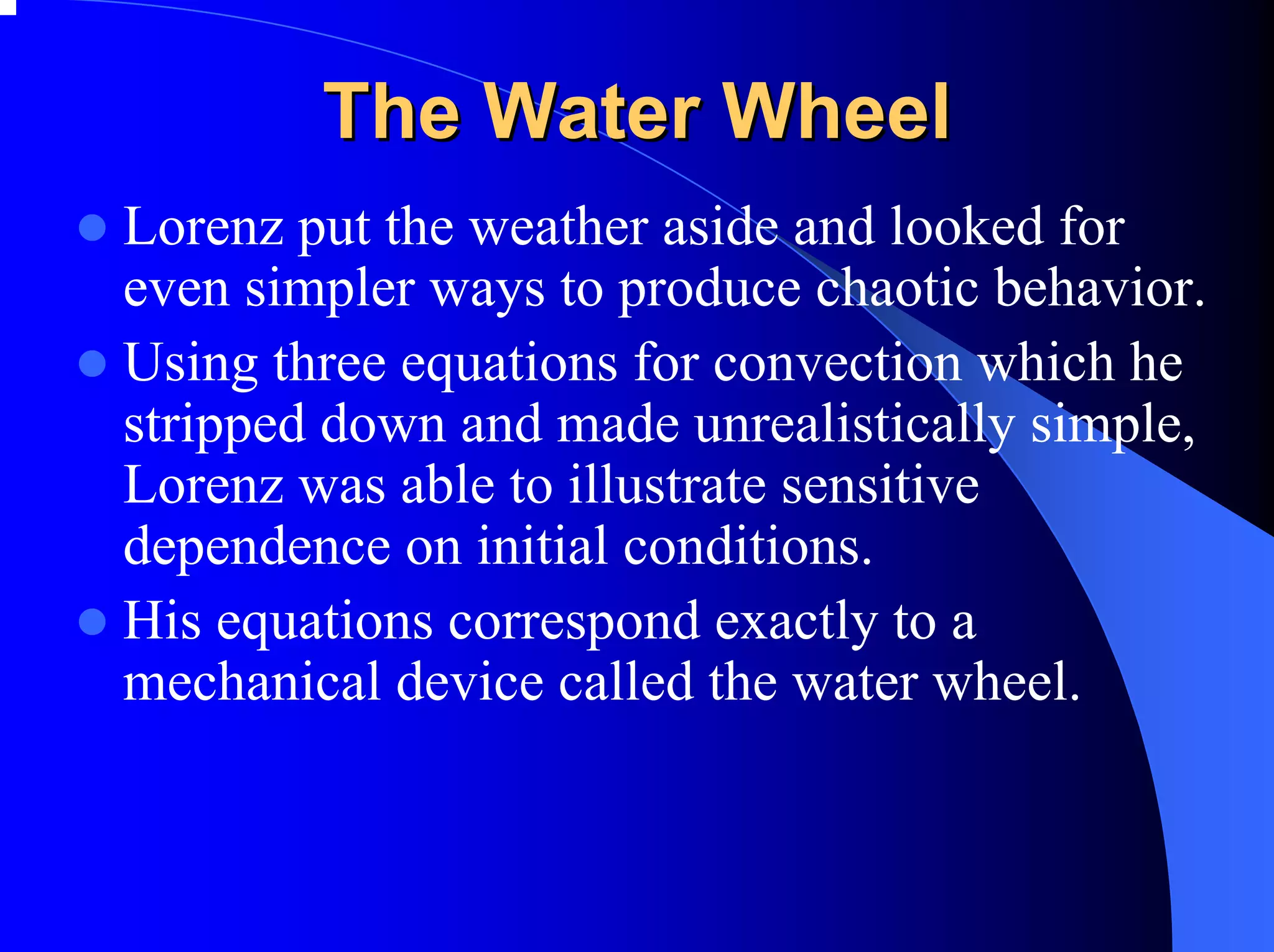 The Water Wheel
Lorenz put the weather aside and looked for
even simpler ways to produce chaotic behavior.
Using three equations for convection which he
stripped down and made unrealistically simple,
Lorenz was able to illustrate sensitive
dependence on initial conditions.
His equations correspond exactly to a
mechanical device called the water wheel.
 