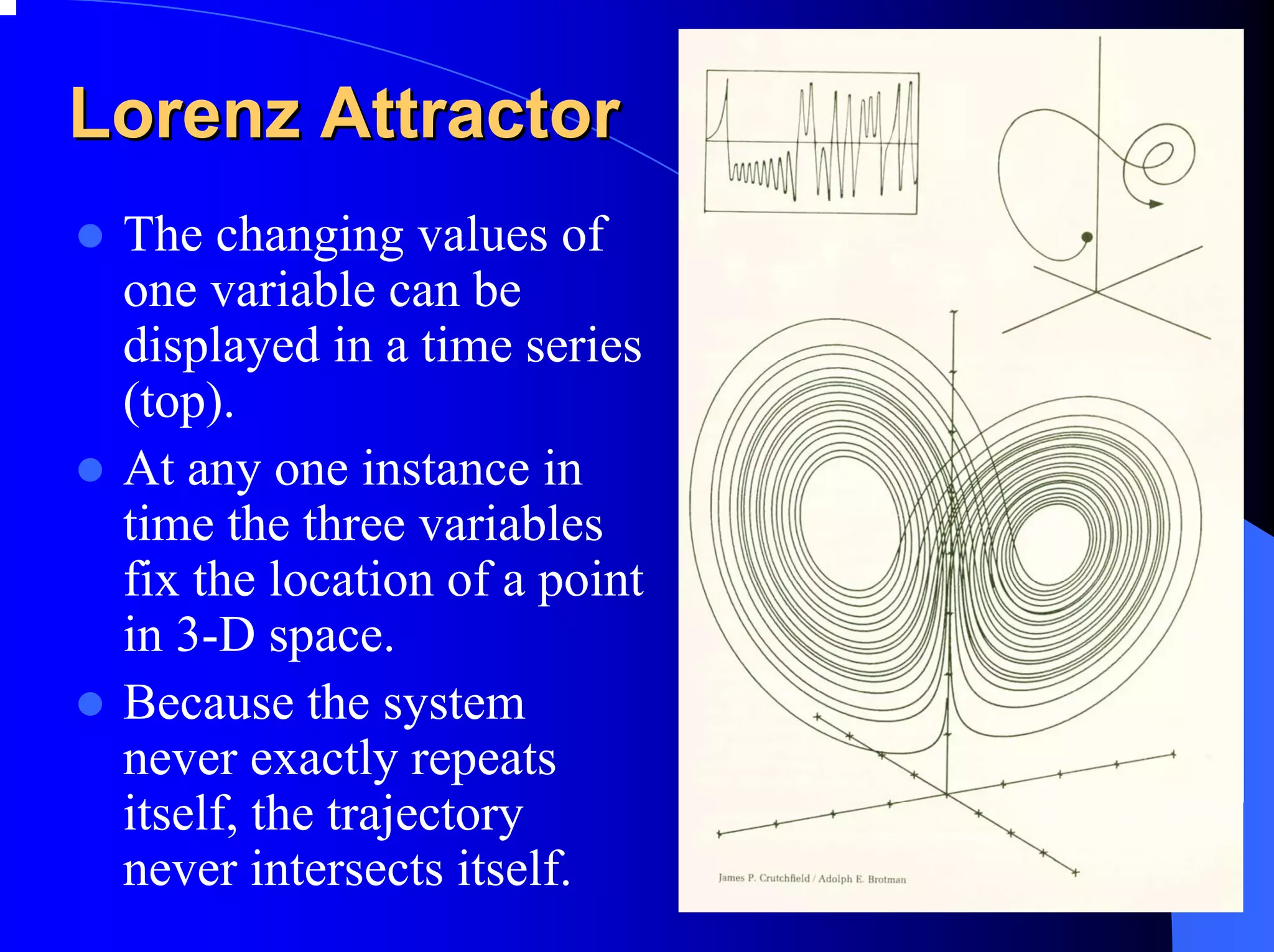 Lorenz Attractor
 The changing values of
 one variable can be
 displayed in a time series
 (top).
 At any one instance in
 time the three variables
 fix the location of a point
 in 3-D space.
 Because the system
 never exactly repeats
 itself, the trajectory
 never intersects itself.
 