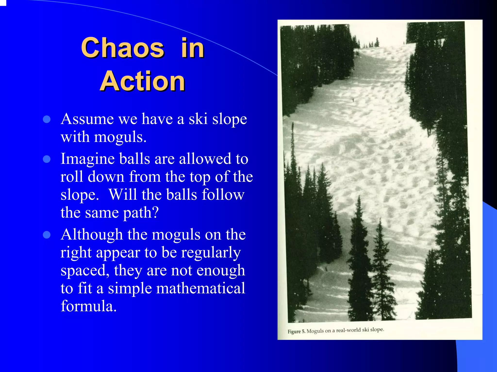 Chaos in
   Action
Assume we have a ski slope
with moguls.
Imagine balls are allowed to
roll down from the top of the
slope. Will the balls follow
the same path?
Although the moguls on the
right appear to be regularly
spaced, they are not enough
to fit a simple mathematical
formula.
 