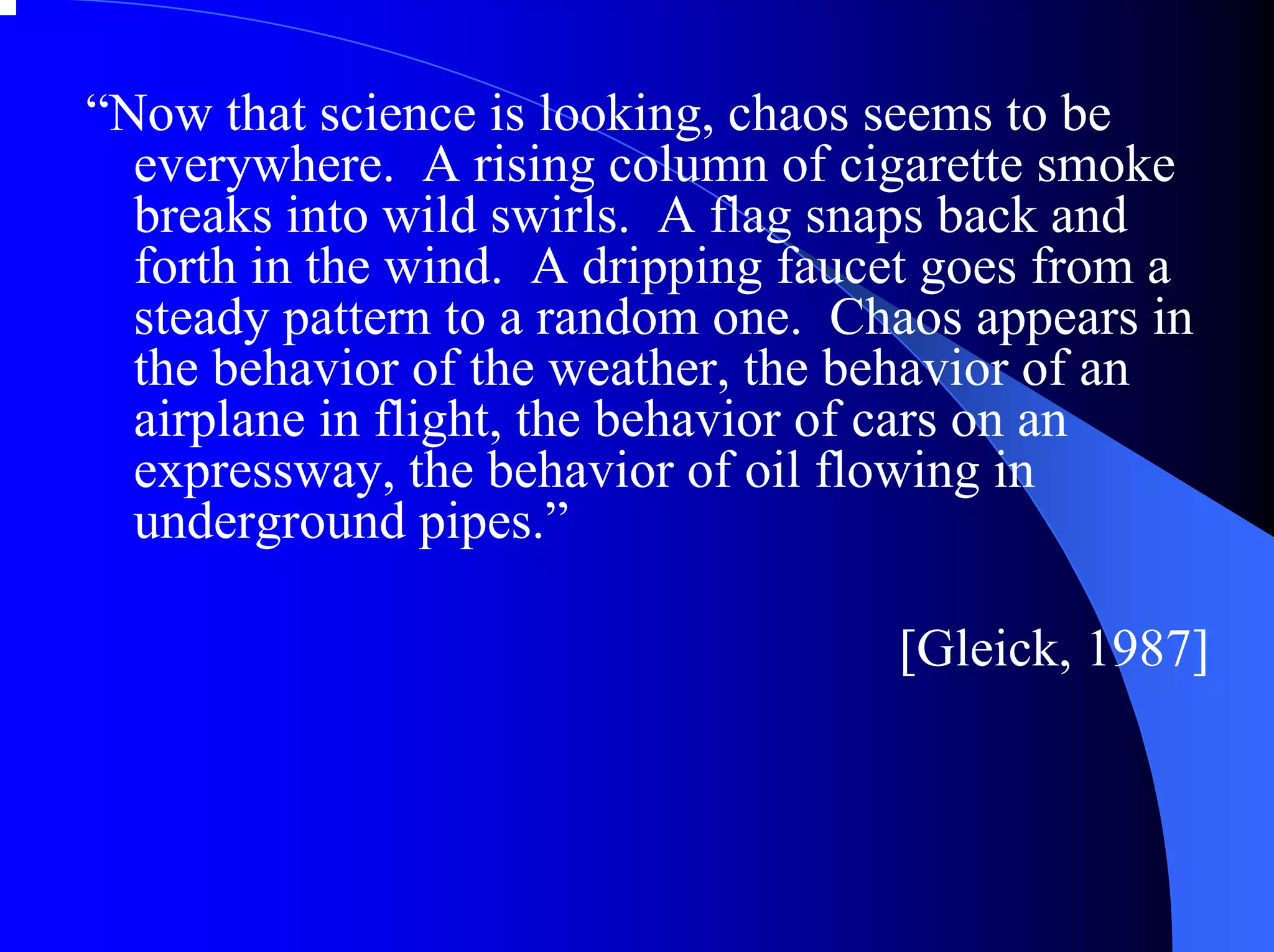 “Now that science is looking, chaos seems to be
  everywhere. A rising column of cigarette smoke
  breaks into wild swirls. A flag snaps back and
  forth in the wind. A dripping faucet goes from a
  steady pattern to a random one. Chaos appears in
  the behavior of the weather, the behavior of an
  airplane in flight, the behavior of cars on an
  expressway, the behavior of oil flowing in
  underground pipes.”

                                    [Gleick, 1987]
 