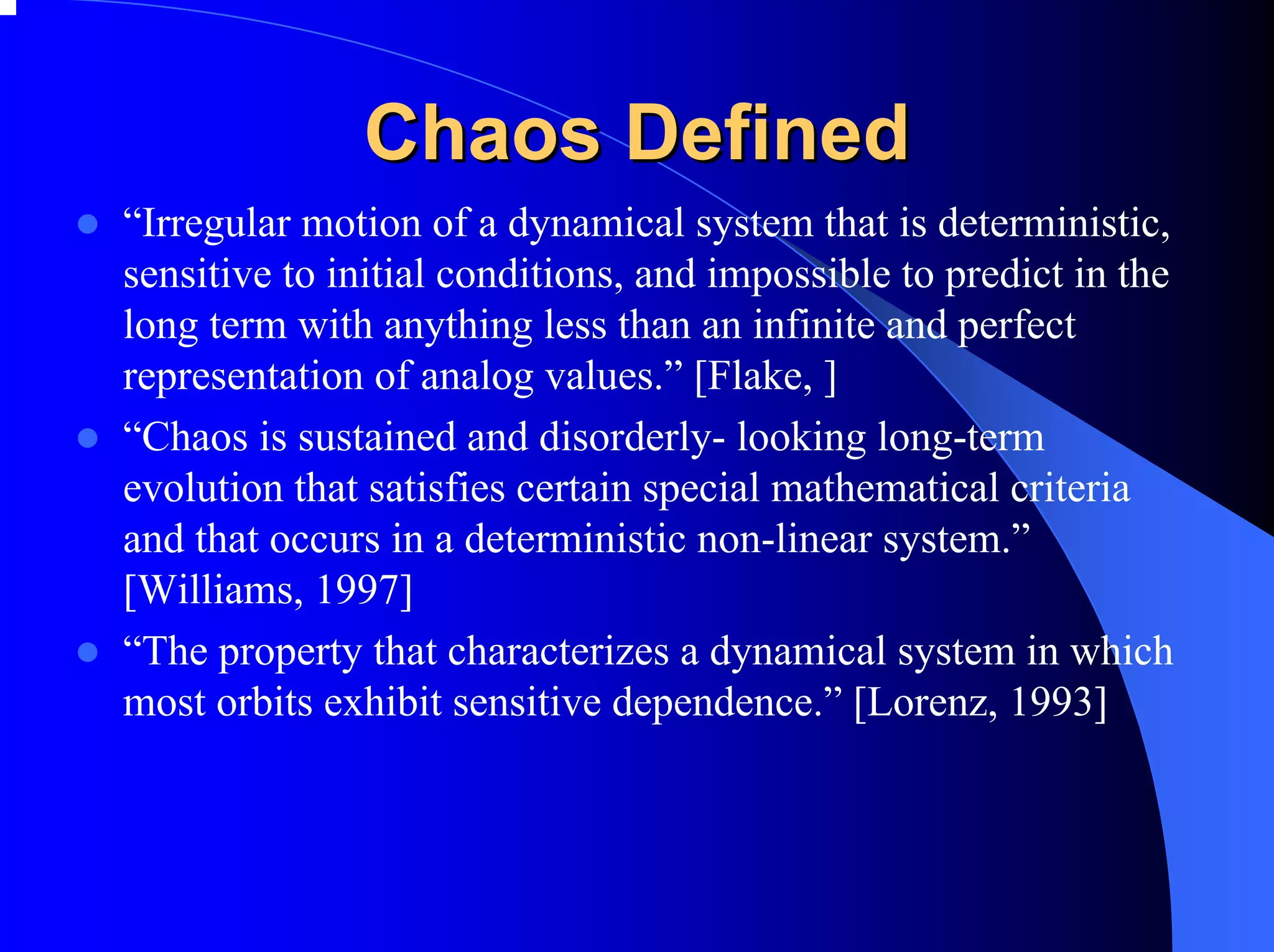 Chaos Defined
“Irregular motion of a dynamical system that is deterministic,
sensitive to initial conditions, and impossible to predict in the
long term with anything less than an infinite and perfect
representation of analog values.” [Flake, ]
“Chaos is sustained and disorderly- looking long-term
evolution that satisfies certain special mathematical criteria
and that occurs in a deterministic non-linear system.”
[Williams, 1997]
“The property that characterizes a dynamical system in which
most orbits exhibit sensitive dependence.” [Lorenz, 1993]
 