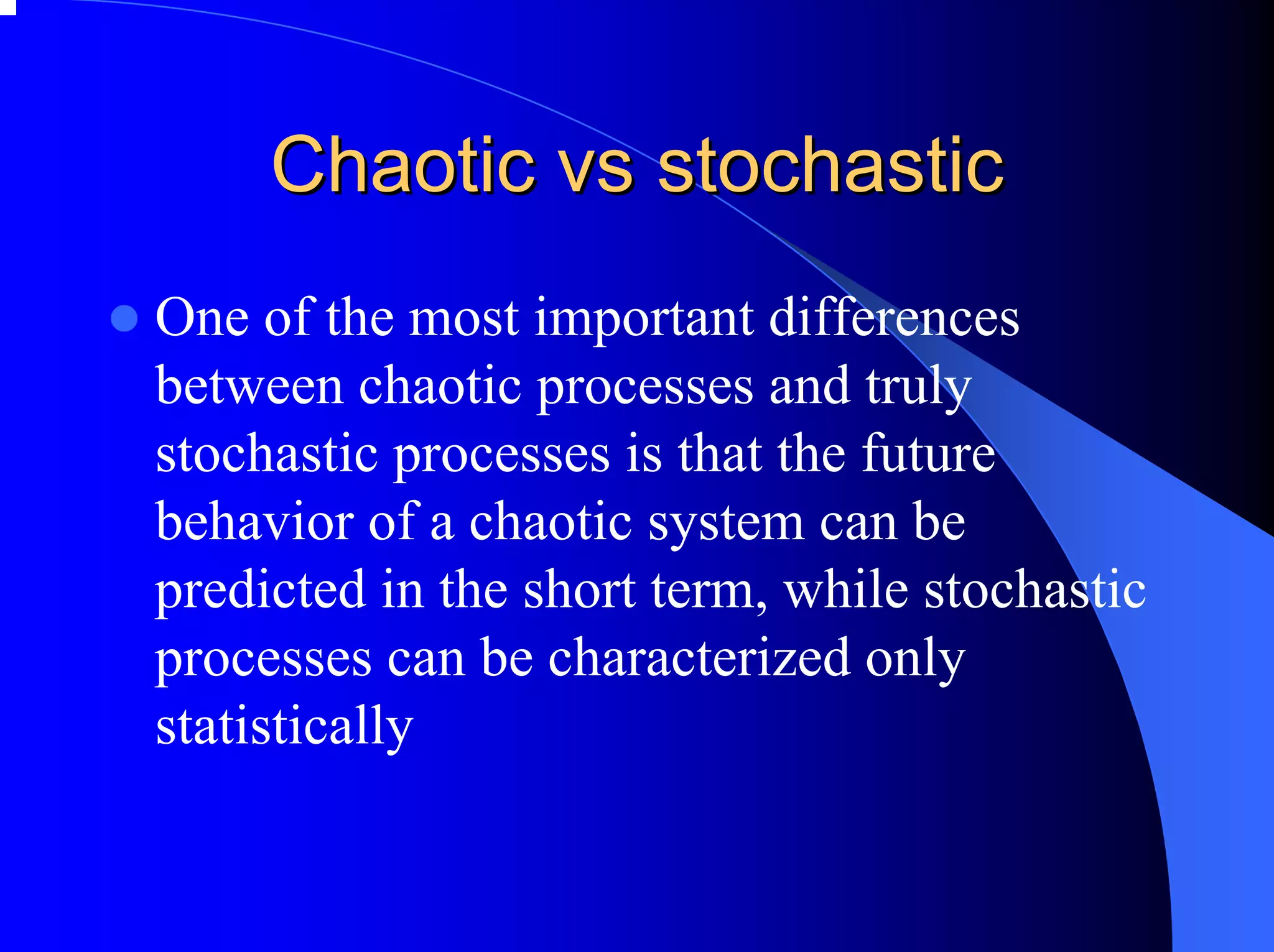 Chaotic vs stochastic
One of the most important differences
between chaotic processes and truly
stochastic processes is that the future
behavior of a chaotic system can be
predicted in the short term, while stochastic
processes can be characterized only
statistically
 