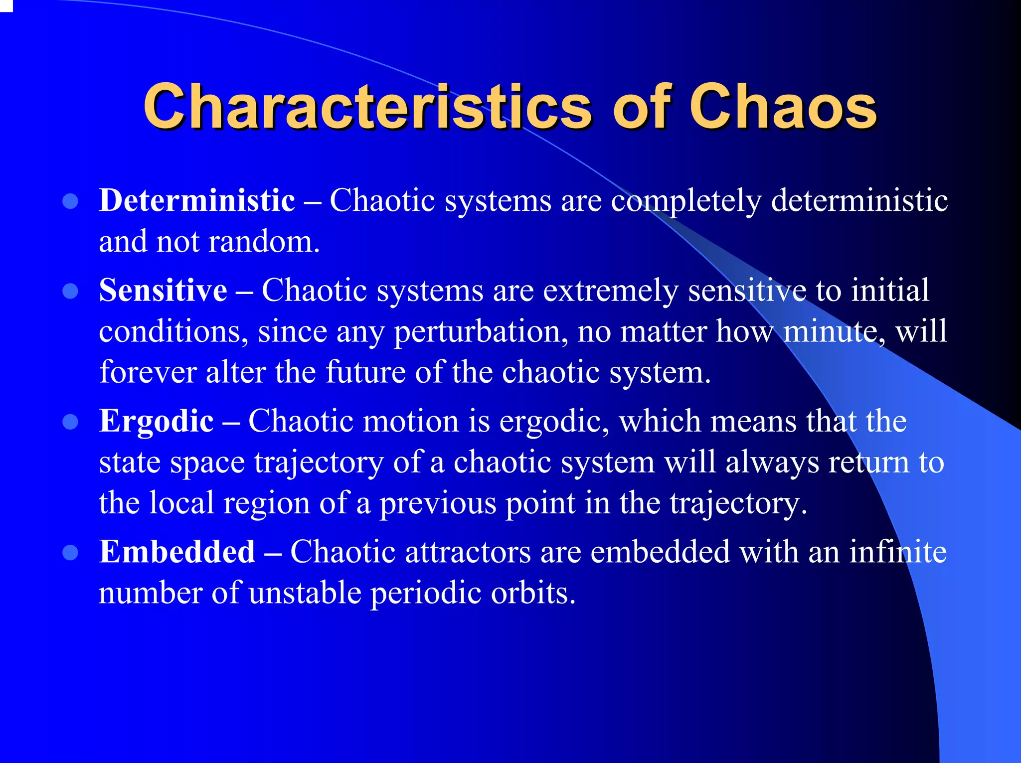 Characteristics of Chaos
Deterministic – Chaotic systems are completely deterministic
and not random.
Sensitive – Chaotic systems are extremely sensitive to initial
conditions, since any perturbation, no matter how minute, will
forever alter the future of the chaotic system.
Ergodic – Chaotic motion is ergodic, which means that the
state space trajectory of a chaotic system will always return to
the local region of a previous point in the trajectory.
Embedded – Chaotic attractors are embedded with an infinite
number of unstable periodic orbits.
 