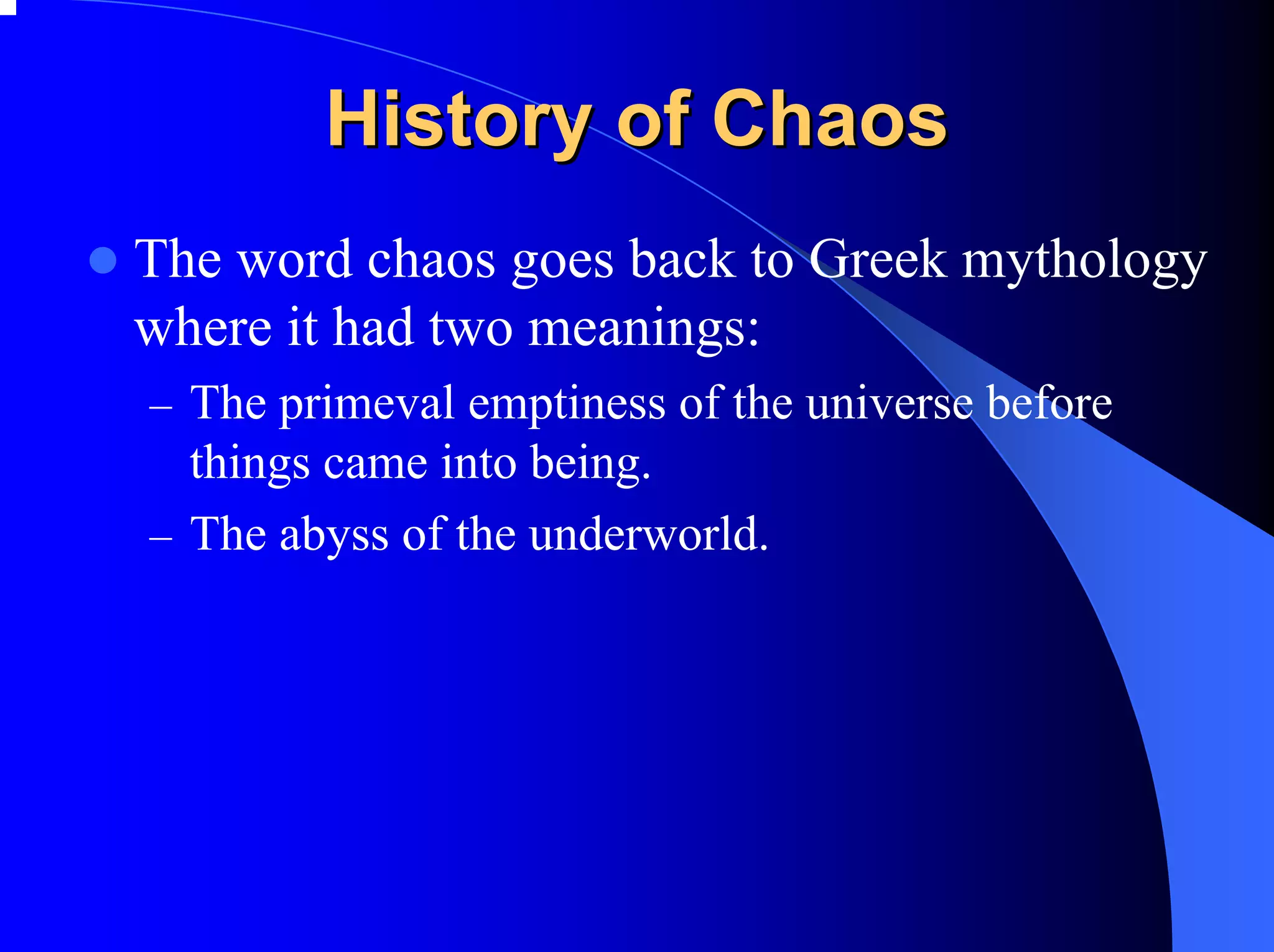 History of Chaos
The word chaos goes back to Greek mythology
where it had two meanings:
– The primeval emptiness of the universe before
  things came into being.
– The abyss of the underworld.
 