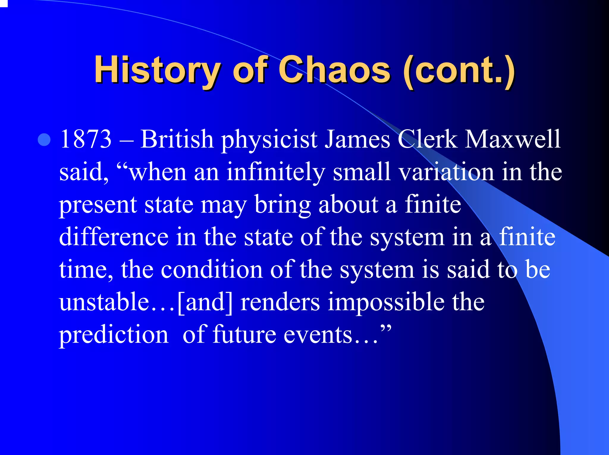 History of Chaos (cont.)
1873 – British physicist James Clerk Maxwell
said, “when an infinitely small variation in the
present state may bring about a finite
difference in the state of the system in a finite
time, the condition of the system is said to be
unstable…[and] renders impossible the
prediction of future events…”
 