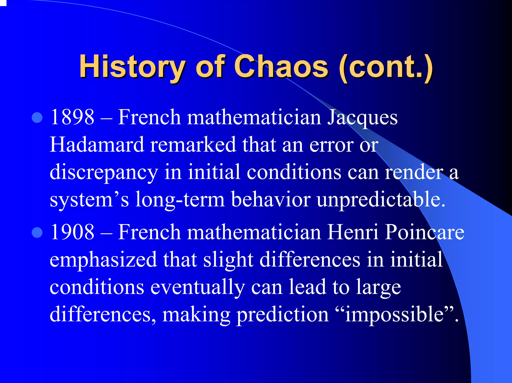 History of Chaos (cont.)
1898 – French mathematician Jacques
Hadamard remarked that an error or
discrepancy in initial conditions can render a
system’s long-term behavior unpredictable.
1908 – French mathematician Henri Poincare
emphasized that slight differences in initial
conditions eventually can lead to large
differences, making prediction “impossible”.
 