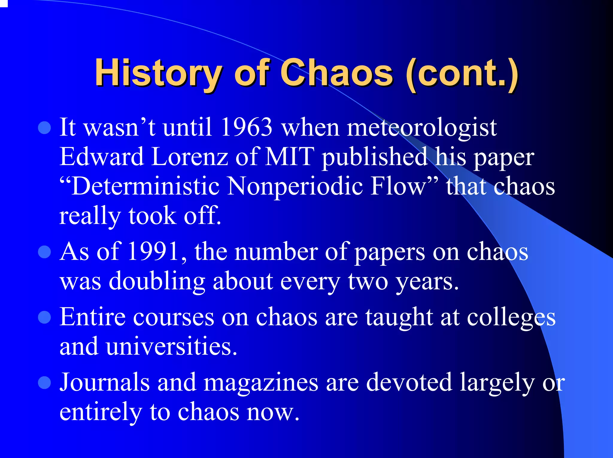 History of Chaos (cont.)
It wasn’t until 1963 when meteorologist
Edward Lorenz of MIT published his paper
“Deterministic Nonperiodic Flow” that chaos
really took off.
As of 1991, the number of papers on chaos
was doubling about every two years.
Entire courses on chaos are taught at colleges
and universities.
Journals and magazines are devoted largely or
entirely to chaos now.
 