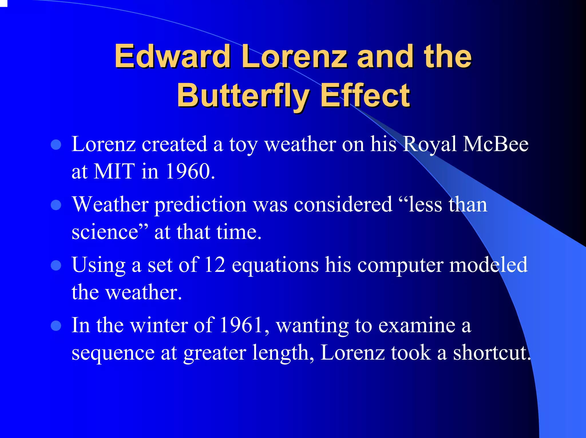 Edward Lorenz and the
       Butterfly Effect
Lorenz created a toy weather on his Royal McBee
at MIT in 1960.
Weather prediction was considered “less than
science” at that time.
Using a set of 12 equations his computer modeled
the weather.
In the winter of 1961, wanting to examine a
sequence at greater length, Lorenz took a shortcut.
 