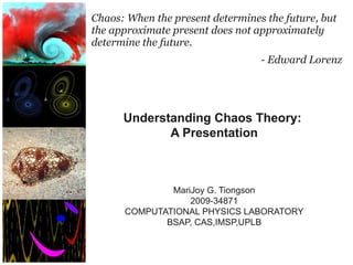 Understanding Chaos Theory:
A Presentation
MariJoy G. Tiongson
2009-34871
COMPUTATIONAL PHYSICS LABORATORY
BSAP, CAS,IMSP,UPLB
Chaos: When the present determines the future, but
the approximate present does not approximately
determine the future.
- Edward Lorenz
 