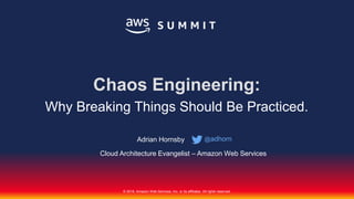 © 2018, Amazon Web Services, Inc. or its affiliates. All rights reserved.
Adrian Hornsby
Cloud Architecture Evangelist – Amazon Web Services
Chaos Engineering:
Why Breaking Things Should Be Practiced.
@adhorn
 
