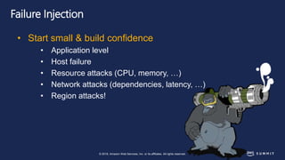 © 2018, Amazon Web Services, Inc. or its affiliates. All rights reserved.
Failure Injection
• Start small & build confidence
• Application level
• Host failure
• Resource attacks (CPU, memory, …)
• Network attacks (dependencies, latency, …)
• Region attacks!
 