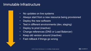 © 2018, Amazon Web Services, Inc. or its affiliates. All rights reserved.
Immutable Infrastructure
• No updates on live systems
• Always start from a new resource being provisioned
• Deploy the new software
• Test in different environments (dev, staging)
• Deploy to prod (inactive)
• Change references (DNS or Load Balancer)
• Keep old version around (inactive)
• Fast rollback if things go wrong
 