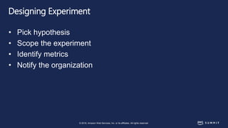 © 2018, Amazon Web Services, Inc. or its affiliates. All rights reserved.
Designing Experiment
• Pick hypothesis
• Scope the experiment
• Identify metrics
• Notify the organization
 