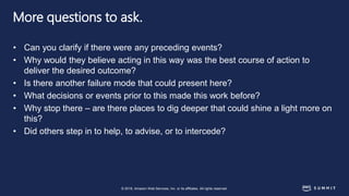 © 2018, Amazon Web Services, Inc. or its affiliates. All rights reserved.
More questions to ask.
• Can you clarify if there were any preceding events?
• Why would they believe acting in this way was the best course of action to
deliver the desired outcome?
• Is there another failure mode that could present here?
• What decisions or events prior to this made this work before?
• Why stop there – are there places to dig deeper that could shine a light more on
this?
• Did others step in to help, to advise, or to intercede?
 