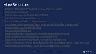 © 2018, Amazon Web Services, Inc. or its affiliates. All rights reserved.
More Resources
• https://mvdirona.com/jrh/talksAndPapers/JamesRH_Lisa.pdf
• https://www.gremlin.com
• https://queue.acm.org/detail.cfm?id=2353017
• https://softwareengineeringdaily.com/
• https://github.com/dastergon/awesome-sre
• https://www.usenix.org/system/files/conference/osdi14/osdi14-paper-yuan.pdf
• https://medium.com/@NetflixTechBlog
• http://principlesofchaos.org
• https://speakerdeck.com/tammybutow/chaos-engineering-bootcamp
• https://github.com/adhorn/awesome-chaos-engineering
• https://www.infoq.com/presentations/netflix-chaos-microservices
• http://royal.pingdom.com/wp-content/uploads/2015/04/pingdom_uptime_cheat_sheet.pdf
• http://willgallego.com/2018/04/02/no-seriously-root-cause-is-a-fallacy
 