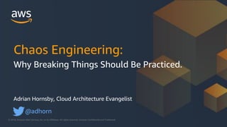 © 2018, Amazon Web Services, Inc. or its Affiliates. All rights reserved. Amazon Confidential and Trademark© 2018, Amazon Web Services, Inc. or its Affiliates. All rights reserved. Amazon Confidential and Trademark
Adrian Hornsby, Cloud Architecture Evangelist
@adhorn
Chaos Engineering:
Why Breaking Things Should Be Practiced.
 