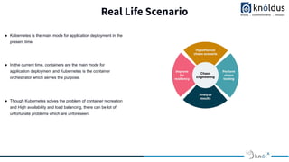 Real Life Scenario
● Kubernetes is the main mode for application deployment in the
present time
● In the current time, containers are the main mode for
application deployment and Kubernetes is the container
orchestrator which serves the purpose.
● Though Kubernetes solves the problem of container recreation
and High availability and load balancing, there can be lot of
unfortunate problems which are unforeseen.
 