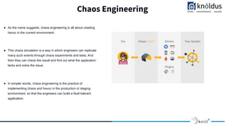 Chaos Engineering
● As the name suggests, chaos engineering is all about creating
havoc in the current environment.
● This chaos simulation is a way in which engineers can replicate
many such events through chaos experiments and tests. And
then they can check the result and find out what the application
lacks and solve the issue.
● In simpler words, chaos engineering is the practice of
implementing chaos and havoc in the production or staging
environment, so that the engineers can build a fault tolerant
application.
 