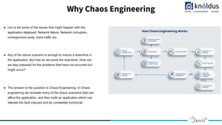 Why Chaos Engineering
● Let us list some of the issues that might happen with the
application deployed. Network failure, Network corruption,
Unresponsive pods, extra traffic etc.
● Any of the above scenario is enough to induce a downtime in
the application. But how do we avoid the downtime. How can
we stay prepared for the problems that have not occurred but
might occur?
● The answer to the question is Chaos Engineering. In Chaos
engineering we recreate many of the chaos scenarios that can
affect the application, and then build an application which can
tolerate the fault induced and be completely functional.
 