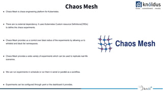 Chaos Mesh
● Chaos Mesh is chaos engineering platform for Kubernetes.
● There are no external dependency. It uses Kubernetes Custom resource Definitions(CRDs)
to define the chaos experiments.
● Chaos Mesh provides us a control over blast radius of the experiments by allowing us to
whitelist and black list namespaces.
● Chaos Mesh provides a wide variety of experiments which can be used to replicate real life
scenarios.
● We can run experiments in schedule or run them in serial or parallel as a workflow.
● Experiments can be configured through yaml or the dashboard it provides.
 