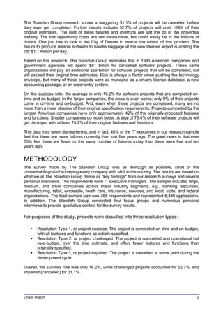 The Standish Group research shows a staggering 31.1% of projects will be cancelled before
they ever get completed. Further results indicate 52.7% of projects will cost 189% of their
original estimates. The cost of these failures and overruns are just the tip of the proverbial
iceberg. The lost opportunity costs are not measurable, but could easily be in the trillions of
dollars. One just has to look to the City of Denver to realize the extent of this problem. The
failure to produce reliable software to handle baggage at the new Denver airport is costing the
city $1.1 million per day.

Based on this research, The Standish Group estimates that in 1995 American companies and
government agencies will spend $81 billion for cancelled software projects. These same
organizations will pay an additional $59 billion for software projects that will be completed, but
will exceed their original time estimates. Risk is always a factor when pushing the technology
envelope, but many of these projects were as mundane as a drivers license database, a new
accounting package, or an order entry system.

On the success side, the average is only 16.2% for software projects that are completed on-
time and on-budget. In the larger companies, the news is even worse: only 9% of their projects
come in on-time and on-budget. And, even when these projects are completed, many are no
more than a mere shadow of their original specification requirements. Projects completed by the
largest American companies have only approximately 42% of the originally-proposed features
and functions. Smaller companies do much better. A total of 78.4% of their software projects will
get deployed with at least 74.2% of their original features and functions.

This data may seem disheartening, and in fact, 48% of the IT executives in our research sample
feel that there are more failures currently than just five years ago. The good news is that over
50% feel there are fewer or the same number of failures today than there were five and ten
years ago.


METHODOLOGY
The survey made by The Standish Group was as thorough as possible, short of the
unreachable goal of surveying every company with MIS in the country. The results are based on
what we at The Standish Group define as "key findings" from our research surveys and several
personal interviews. The respondents were IT executive managers. The sample included large,
medium, and small companies across major industry segments, e.g., banking, securities,
manufacturing, retail, wholesale, heath care, insurance, services, and local, state, and federal
organizations. The total sample size was 365 respondents and represented 8,380 applications.
In addition, The Standish Group conducted four focus groups and numerous personal
interviews to provide qualitative context for the survey results.

For purposes of the study, projects were classified into three resolution types: -

   •   Resolution Type 1, or project success: The project is completed on-time and on-budget,
       with all features and functions as initially specified.
   •   Resolution Type 2, or project challenged: The project is completed and operational but
       over-budget, over the time estimate, and offers fewer features and functions than
       originally specified.
   •   Resolution Type 3, or project impaired: The project is cancelled at some point during the
       development cycle.

Overall, the success rate was only 16.2%, while challenged projects accounted for 52.7%, and
impaired (cancelled) for 31.1%.




Chaos Report                                                                                    2
 