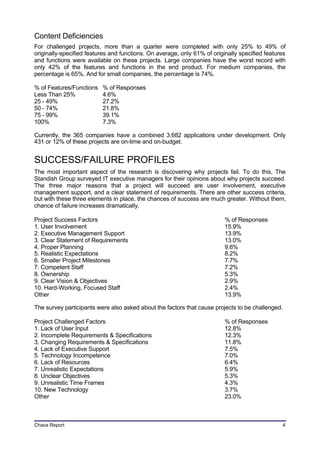 Content Deficiencies
For challenged projects, more than a quarter were completed with only 25% to 49% of
originally-specified features and functions. On average, only 61% of originally specified features
and functions were available on these projects. Large companies have the worst record with
only 42% of the features and functions in the end product. For medium companies, the
percentage is 65%. And for small companies, the percentage is 74%.

% of Features/Functions   % of Responses
Less Than 25%             4.6%
25 - 49%                  27.2%
50 - 74%                  21.8%
75 - 99%                  39.1%
100%                      7.3%

Currently, the 365 companies have a combined 3,682 applications under development. Only
431 or 12% of these projects are on-time and on-budget.


SUCCESS/FAILURE PROFILES
The most important aspect of the research is discovering why projects fail. To do this, The
Standish Group surveyed IT executive managers for their opinions about why projects succeed.
The three major reasons that a project will succeed are user involvement, executive
management support, and a clear statement of requirements. There are other success criteria,
but with these three elements in place, the chances of success are much greater. Without them,
chance of failure increases dramatically.

Project Success Factors                                                   % of Responses
1. User Involvement                                                       15.9%
2. Executive Management Support                                           13.9%
3. Clear Statement of Requirements                                        13.0%
4. Proper Planning                                                        9.6%
5. Realistic Expectations                                                 8.2%
6. Smaller Project Milestones                                             7.7%
7. Competent Staff                                                        7.2%
8. Ownership                                                              5.3%
9. Clear Vision & Objectives                                              2.9%
10. Hard-Working, Focused Staff                                           2.4%
Other                                                                     13.9%

The survey participants were also asked about the factors that cause projects to be challenged.

Project Challenged Factors                                                % of Responses
1. Lack of User Input                                                     12.8%
2. Incomplete Requirements & Specifications                               12.3%
3. Changing Requirements & Specifications                                 11.8%
4. Lack of Executive Support                                              7.5%
5. Technology Incompetence                                                7.0%
6. Lack of Resources                                                      6.4%
7. Unrealistic Expectations                                               5.9%
8. Unclear Objectives                                                     5.3%
9. Unrealistic Time Frames                                                4.3%
10. New Technology                                                        3.7%
Other                                                                     23.0%



Chaos Report                                                                                    4
 