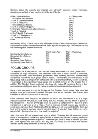 Opinions about why projects are impaired and ultimately cancelled ranked incomplete
requirements and lack of user involvement at the top of the list.

Project Impaired Factors                                                  % of Responses
1. Incomplete Requirements                                                13.1%
2. Lack of User Involvement                                               12.4%
3. Lack of Resources                                                      10.6%
4. Unrealistic Expectations                                               9.9%
5. Lack of Executive Support                                              9.3%
6. Changing Requirements & Specifications                                 8.7%
7. Lack of Planning                                                       8.1%
8. Didn't Need It Any Longer                                              7.5%
9. Lack of IT Management                                                  6.2%
10. Technology Illiteracy                                                 4.3%
Other                                                                     9.9%

Another key finding of the survey is that a high percentage of executive managers believe that
there are more project failures now than five years ago and ten years ago. This despite the fact
that technology has had time to mature.

                                             Than 5 Years Ago          Than 10 Years Ago
Significantly More Failures                  27%                       17%
Somewhat More Failures                       21%                       29%
No Change                                    11%                       23%
Somewhat Fewer Failures                      19%                       23%
Significantly Fewer Failures                 22%                       8%


FOCUS GROUPS
To augment the survey results, The Standish Group conducted four focus groups with IT
executives of major companies. The attendees were from a cross section of industries,
including insurance, state and federal government, retail, banking, securities, manufacturing
and service. Two of the focus groups were in Boston. The other two, in San Francisco. Each
focus group had an average of ten participants with an overall total of forty-one IT executives.
The purpose of these particular focus groups was to solicit opinions on why projects fail. In
addition, The Standish Group conducted interviews with various IT managers. Some of their
comments are enlightening about the variety of problems besetting project development.

Many of the comments echoed the findings of The Standish Group survey. "We have 500
projects. None are on-time and on-budget. This year, 40% will get cancelled," said Edward, Vice
President of MIS at a pharmaceutical company.

Other comments went directly to the reasons for failure. Jim, the Director of IT at a major
medical equipment manufacturer, said: "Being that it's a mindset, it's very difficult to get all of
the management -- it's even on the local level, not even on a worldwide level -- to get all of the
management to agree on a set of rules.... That's a challenge in itself because you have to, in
some cases, convince them that this is best for the company, not necessarily best for them, but
best for the company. And you have to have that buy-in. If you don't have that buy-in, you're
going to fail. I don't care how big or how small the project is."

John, Director of MIS at a government agency added: "Probably 90% of application project
failure is due to politics!" And Kathy, a programmer at a telecommunication company, offered an
even more scathing comment on politics: "Sometimes you have to make a decision you don't
like. Even against your own nature. You say well, it's wrong, but you make that decision
anyway. It's like taking a hammer to your toe. It hurts."


Chaos Report                                                                                     5
 