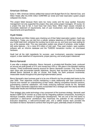 American Airlines
Early in 1994, American Airlines settled their lawsuit with Budget Rent-A-Car, Marriott Corp. and
Hilton Hotels after the $165 million CONFIRM car rental and hotel reservation system project
collapsed into chaos.

This project failed because there were too many cooks and the soup spoiled. Executive
management not only supported the project, they were active project managers. Of course, for
a project this size to fail, it must have had many flaws. Other major causes included an
incomplete statement of requirements, lack of user involvement, and constant changing of
requirements and specifications.

Hyatt Hotels
While Marriott and Hilton Hotels were checking out of their failed reservation system, Hyatt was
checking in. Today, you can dial from a cellular airplane telephone at 35,000 feet, check into
your Hyatt hotel room, schedule the courtesy bus to pick you up, and have your keys waiting for
you at the express desk. This new reservation system was ahead of schedule, under budget,
with extra features -- for a mere $15 million of cold cash. They used modern, open systems
software with an Informix database and the TUXEDO transaction monitor, on Unix-based
hardware.

Hyatt had all the right ingredients for success: user involvement, executive management
support, a clear statement of requirements, proper planning, and small project milestones.

Banco Itamarati
A year after a strategic redirection, Banco Itamarati, a privately-held Brazilian bank, produced
an annual net profit growth of 51% and moved from 47th to 15th place in the Brazilian banking
industry. Three fundamental reasons account for Banco Itamarati's success. First, they had a
clear vision with documented specific objectives. Second, their top-down level of involvement
allowed Banco Itamarati to stay on course. And finally, the bank produced incremental,
measurable results throughout the planning/implementation period.

Banco Itamarati's clear business goal is to be one of Brazil's top five privately-held banks by the
year 2000. Their objectives include maintaining a close relationship with their customers to
improve and maintain an understanding of their needs, offering competitive financial solutions,
guaranteeing customer satisfaction, and finally producing balanced results for the Itamarati
Group. Banco Itamarati's objectives were incorporated into a strategic plan that clearly identified
measurable results and individual ownership.

Their strategic plan made technology a key component of the business strategy. Itamarati used
Itautec's GRIP OLTP monitor as a basic tool for integrating software components. According to
Henrique Costabile, Director of Organization Development, "We are one of the first banks to
implement a client-server architecture that maximizes the potential of this architecture."
Executive leadership, a well-communicated plan, and a skilled diverse team provided the
foundation for Banco Itamarati to achieve their long-term goal, potentially ahead of schedule.




Chaos Report                                                                                     7
 
