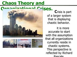 Chaos Theory and Organizational Crises. C risis is part of a larger system that is displaying chaotic behavior.  it is more accurate to start with the assumption that all organizations currently reside in chaotic systems. This perspective is reflected by Richard Pascale  
