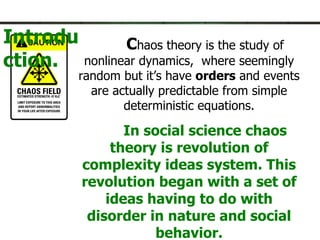 Introduction. C haos theory is the study of nonlinear dynamics,  where seemingly random but it’s have  orders  and events are actually predictable from simple deterministic equations. In social science chaos theory is revolution of complexity ideas system. This revolution began with a set of ideas having to do with disorder in nature and social behavior. 