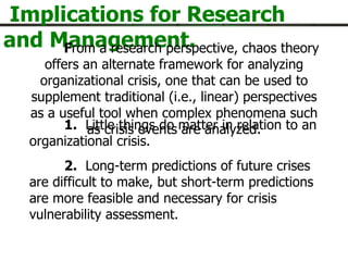 Implications for Research and Management. F rom a research perspective, chaos theory offers an alternate framework for analyzing organizational crisis, one that can be used to supplement traditional (i.e., linear) perspectives as a useful tool when complex phenomena such as crisis events are analyzed. 1.   Little things do matter in relation to an organizational crisis.  2.   Long-term predictions of future crises are difficult to make, but short-term predictions are more feasible and necessary for crisis vulnerability assessment.    next- 