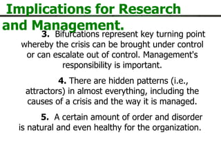 Implications for Research and Management. 3.   Bifurcations represent key turning point whereby the crisis can be brought under control or can escalate out of control. Management's responsibility is important. 4.  There are hidden patterns (i.e., attractors) in almost everything, including the causes of a crisis and the way it is managed. 5.   A certain amount of order and disorder is natural and even healthy for the organization.    next- 