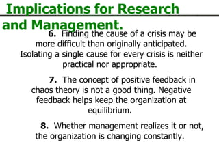 Implications for Research and Management. 6.   Finding the cause of a crisis may be more difficult than originally anticipated. Isolating a single cause for every crisis is neither practical nor appropriate.  7.   The concept of positive feedback in chaos theory is not a good thing. Negative feedback helps keep the organization at equilibrium.  8.   Whether management realizes it or not, the organization is changing constantly.  