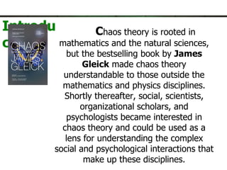 C haos theory is rooted in mathematics and the natural sciences, but the bestselling book by  James Gleick  made chaos theory understandable to those outside the mathematics and physics disciplines. Shortly thereafter, social, scientists, organizational scholars, and psychologists became interested in chaos theory and could be used as a lens for understanding the complex social and psychological interactions that make up these disciplines. Chaos theory is an alternative paradigm in the study of organization crises as a metaphor to explain phenomena.   Introduction. 