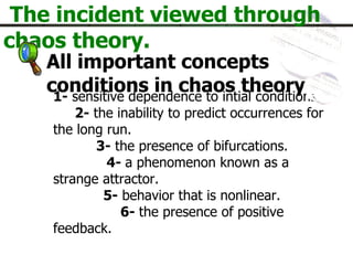 The incident viewed through chaos theory. 1-  sensitive dependence to intial conditions.   2-  the inability to predict occurrences for the long run.   3-  the presence of bifurcations.    4-  a phenomenon known as a strange attractor. 5-  behavior that is nonlinear.   6-  the presence of positive feedback. All important concepts  conditions  in chaos theory. 