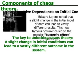 S ensitive Dependence on Initial Conditions Components of chaos theory. Edward Lorenz noted that a slight change in the initial input of data can lead to vastly different results. This now famous occurrence led to the popular  "butterfly effect"  illustration.  The key to unlocking chaos theory: A slight change in initial conditions can lead to a vastly different outcome in the system. 