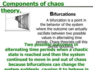 Components of chaos theory. B ifurcations A bifurcation is a point in the behavior of the system where the outcome can actually oscillate between two possible values in alternating time periods. Chaos theorists call this period doubling.  Two possible outcomes in alternating time periods when a chaotic state is reached and then the system continued to move in and out of chaos because bifurcations can change the system suddenly, causing it to behave in a difference way.   