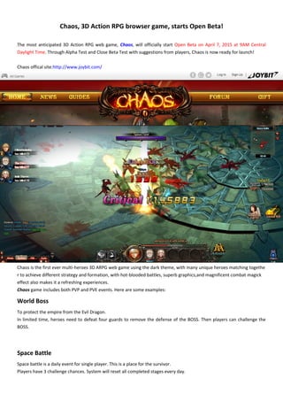 Chaos, 3D Action RPG browser game, starts Open Beta!
The most anticipated 3D Action RPG web game, Chaos, will officially start Open Beta on April 7, 2015 at 9AM Central
Daylight Time. Through Alpha Test and Close Beta Test with suggestions from players, Chaos is now ready for launch!
Chaos offical site:http://www.joybit.com/
Chaos is the first ever multi-heroes 3D ARPG web game using the dark theme, with many unique heroes matching togethe
r to achieve different strategy and formation, with hot-blooded battles, superb graphics,and magnificent combat magick
effect also makes it a refreshing experiences.
Chaos game includes both PVP and PVE events. Here are some examples:
World Boss
To protect the empire from the Evil Dragon.
In limited time, heroes need to defeat four guards to remove the defense of the BOSS. Then players can challenge the
BOSS.
Space Battle
Space battle is a daily event for single player. This is a place for the survivor.
Players have 3 challenge chances. System will reset all completed stages every day.
 