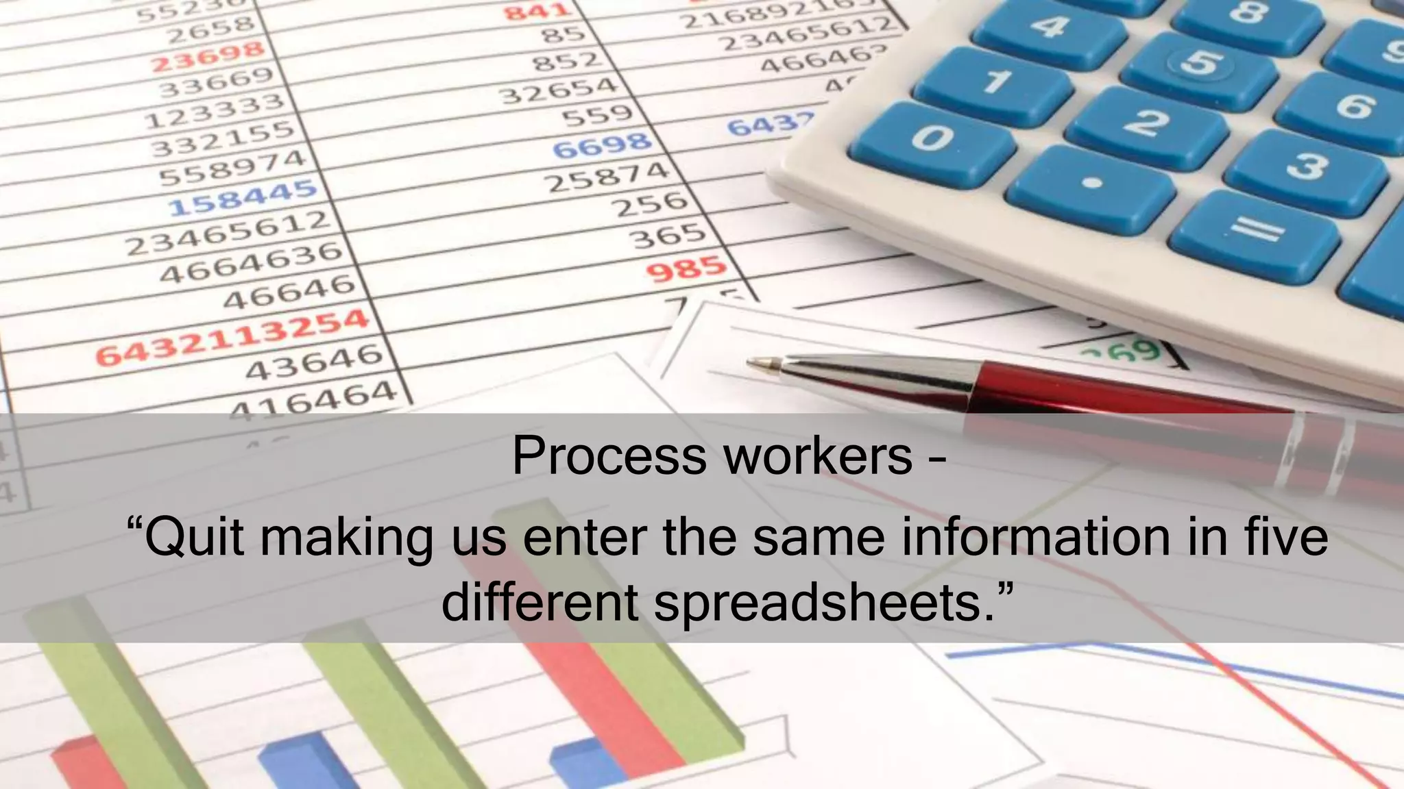 Process workers –
“Quit making us enter the same information in five
different spreadsheets.”
 