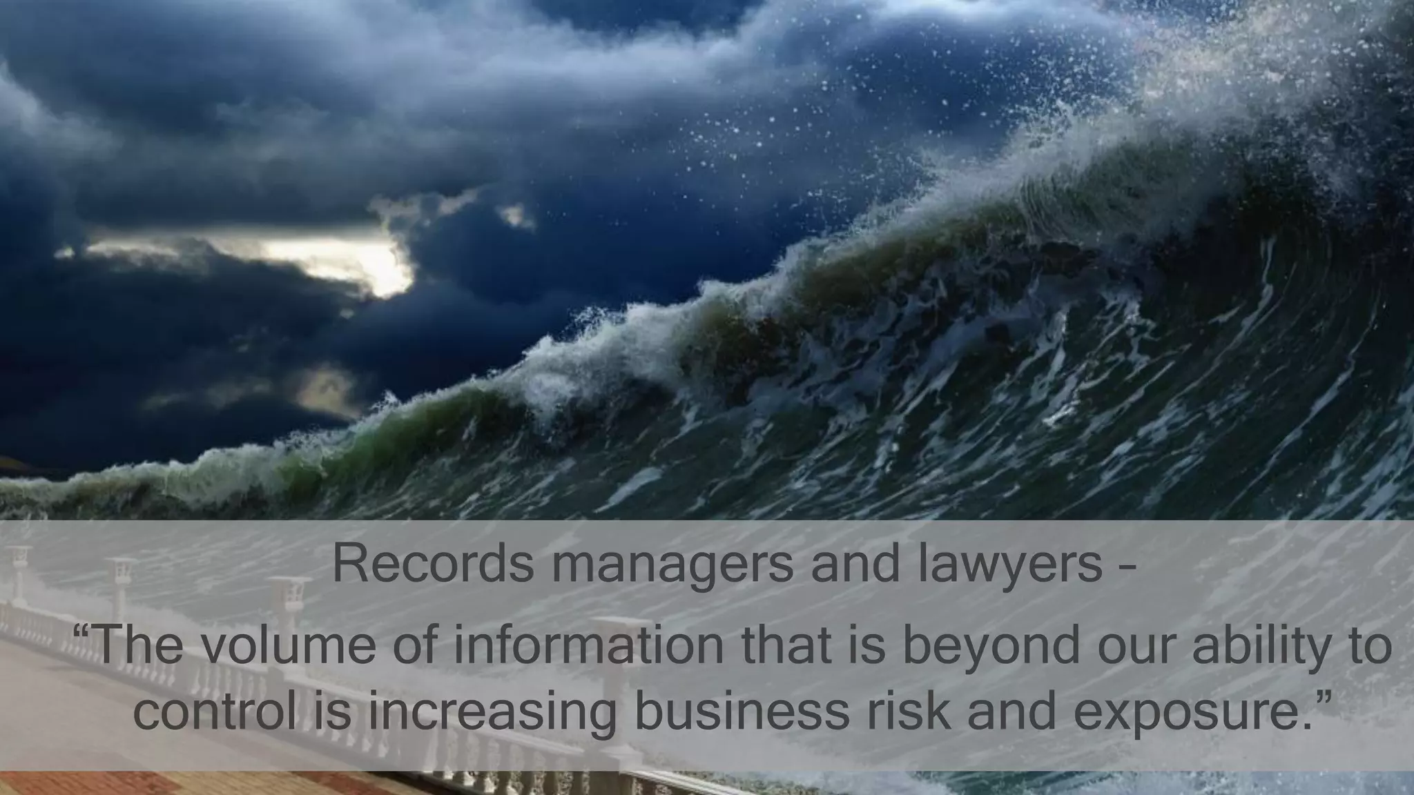Records managers and lawyers –
“The volume of information that is beyond our ability to
control is increasing business risk and exposure.”
 