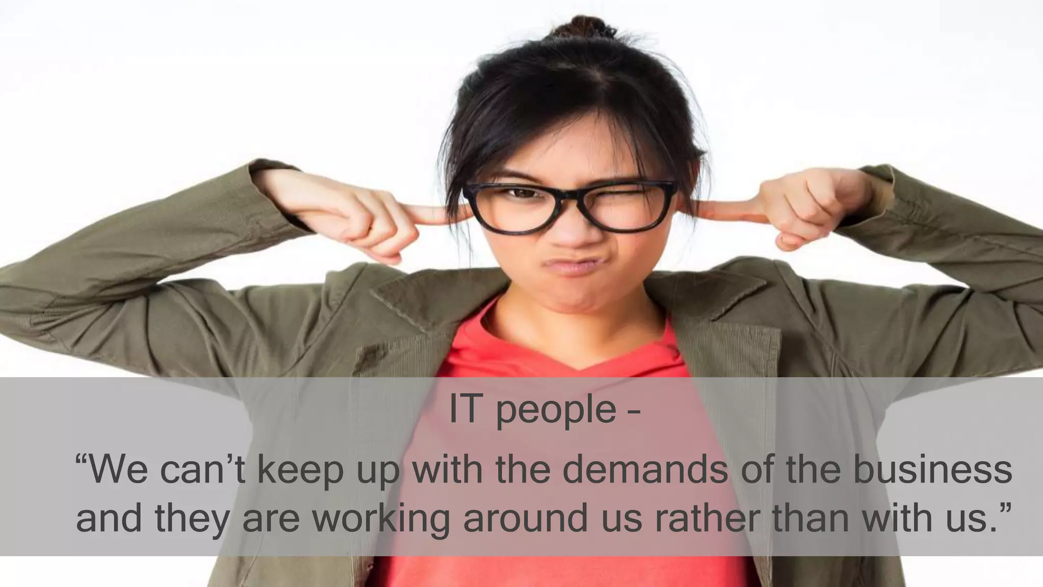 IT people –
“We can’t keep up with the demands of the business
and they are working around us rather than with us.”
 