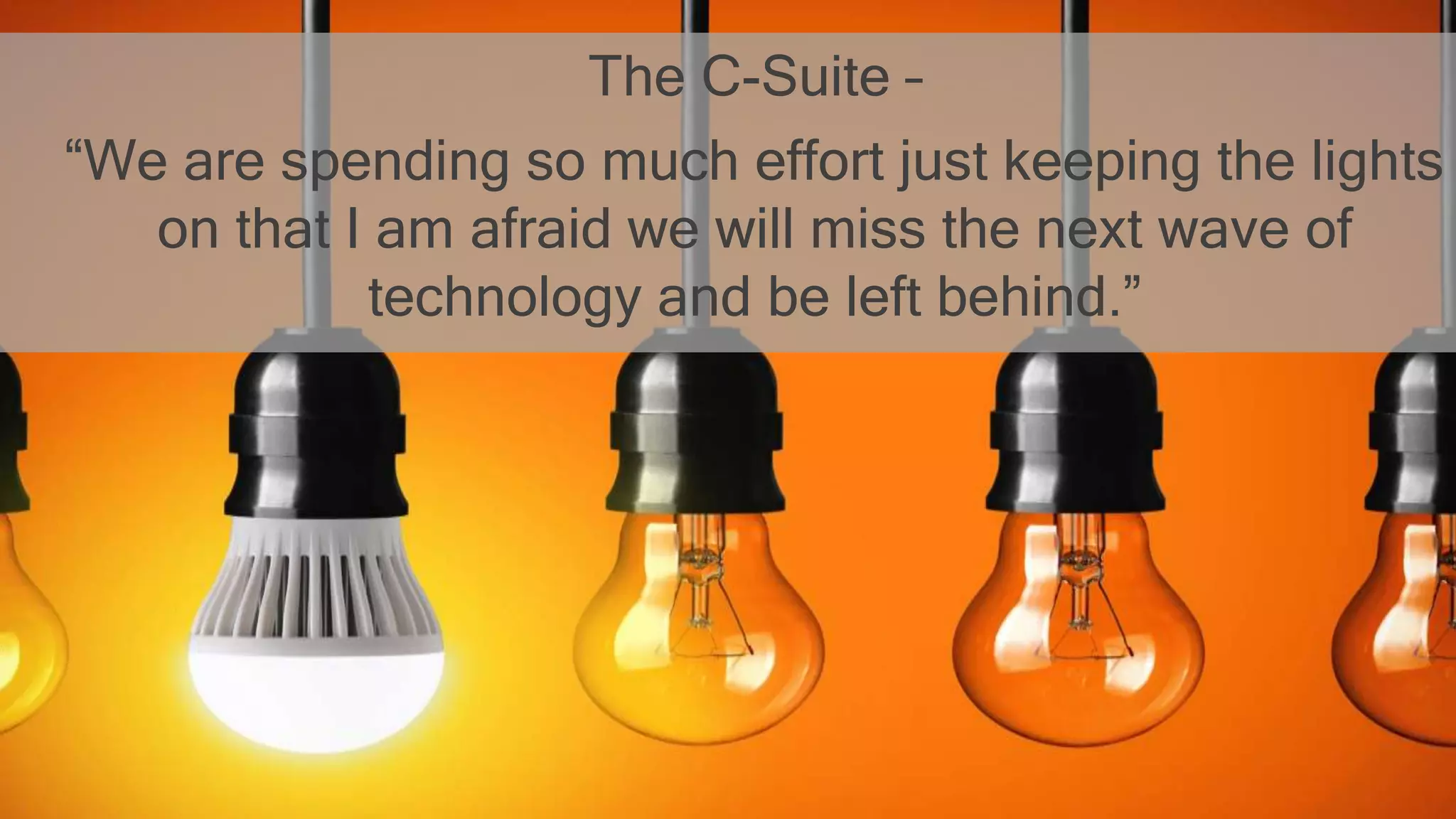 The C-Suite –
“We are spending so much effort just keeping the lights
on that I am afraid we will miss the next wave of
technology and be left behind.”
 