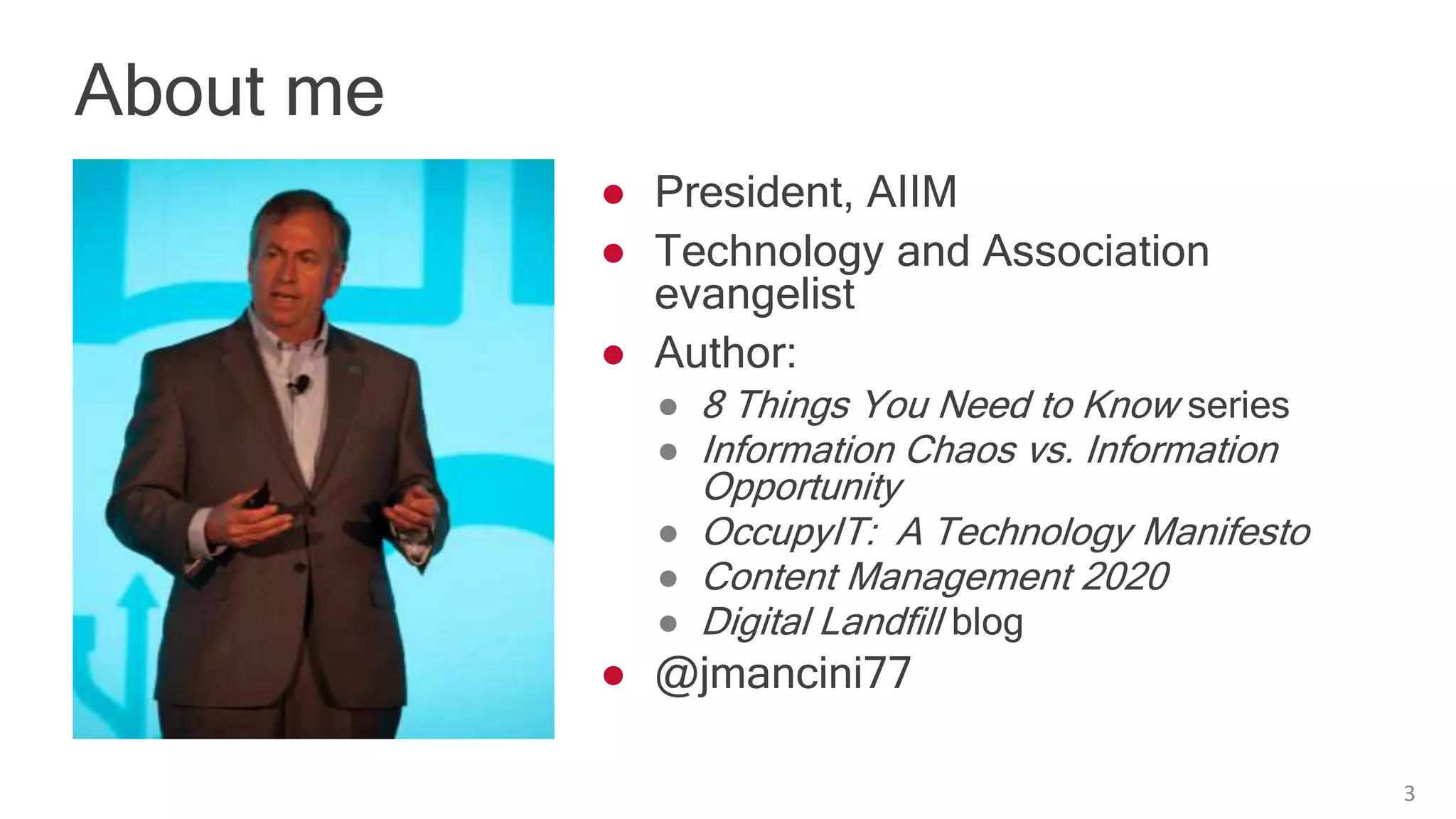 About me
3
● President, AIIM
● Technology and Association
evangelist
● Author:
● 8 Things You Need to Know series
● Information Chaos vs. Information
Opportunity
● OccupyIT: A Technology Manifesto
● Content Management 2020
● Digital Landfill blog
● @jmancini77
 
