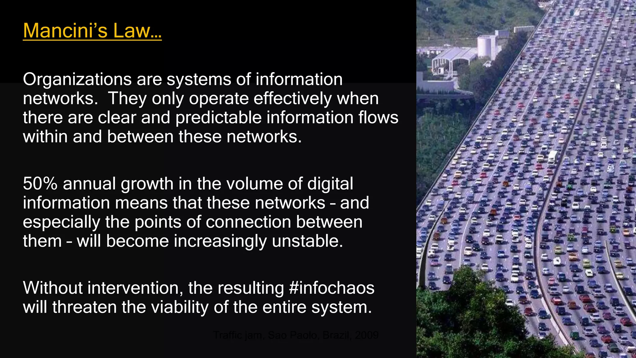 Mancini’s Law…
Organizations are systems of information
networks. They only operate effectively when
there are clear and predictable information flows
within and between these networks.
50% annual growth in the volume of digital
information means that these networks – and
especially the points of connection between
them – will become increasingly unstable.
Without intervention, the resulting #infochaos
will threaten the viability of the entire system.
Traffic jam, Sao Paolo, Brazil, 2009
 