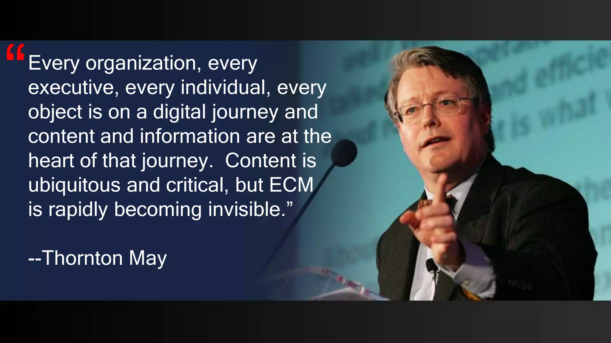 Every organization, every
executive, every individual, every
object is on a digital journey and
content and information are at the
heart of that journey. Content is
ubiquitous and critical, but ECM
is rapidly becoming invisible.”
--Thornton May
“
 
